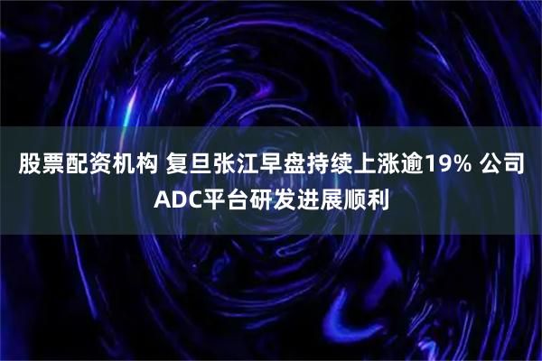 股票配资机构 复旦张江早盘持续上涨逾19% 公司ADC平台研发进展顺利