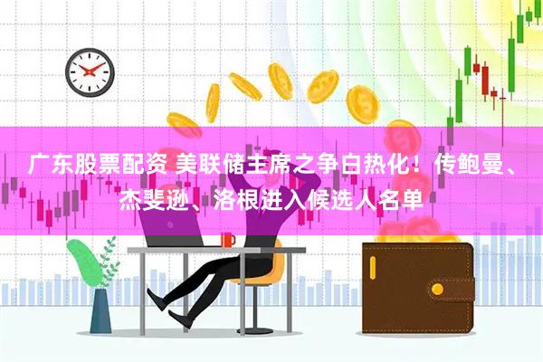 广东股票配资 美联储主席之争白热化！传鲍曼、杰斐逊、洛根进入候选人名单