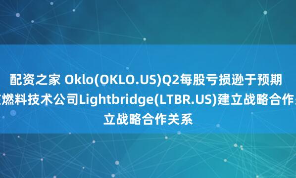 配资之家 Oklo(OKLO.US)Q2每股亏损逊于预期 与核燃料技术公司Lightbridge(LTBR.US)建立战略合作关系