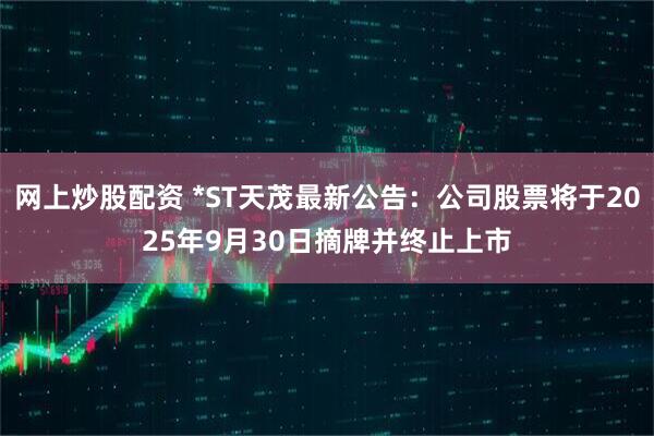 网上炒股配资 *ST天茂最新公告：公司股票将于2025年9月30日摘牌并终止上市