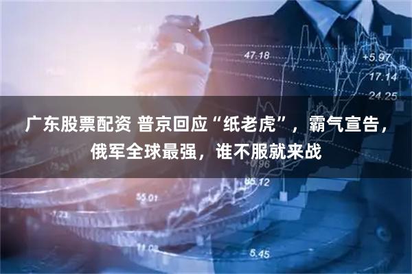 广东股票配资 普京回应“纸老虎”，霸气宣告，俄军全球最强，谁不服就来战