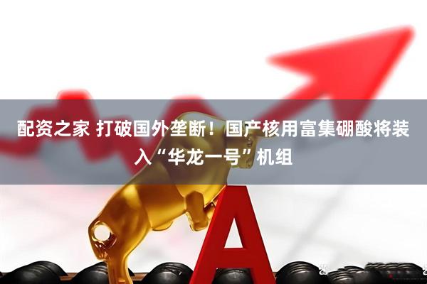 配资之家 打破国外垄断！国产核用富集硼酸将装入“华龙一号”机组