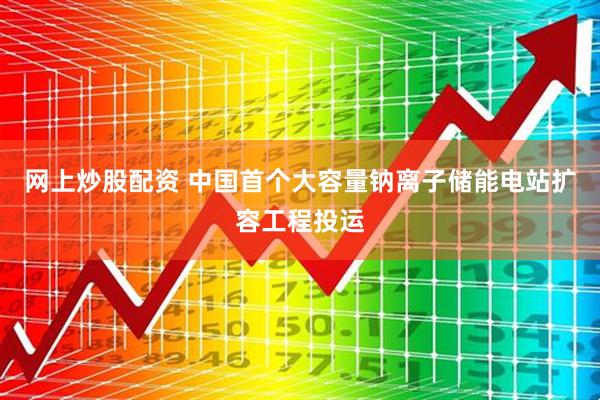 网上炒股配资 中国首个大容量钠离子储能电站扩容工程投运